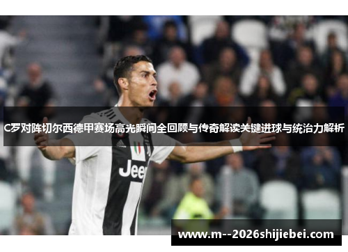 C罗对阵切尔西德甲赛场高光瞬间全回顾与传奇解读关键进球与统治力解析