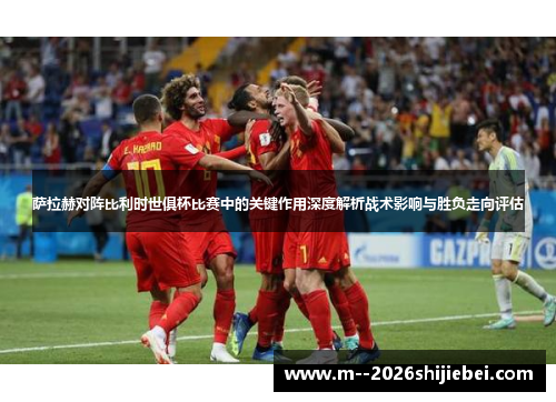 萨拉赫对阵比利时世俱杯比赛中的关键作用深度解析战术影响与胜负走向评估