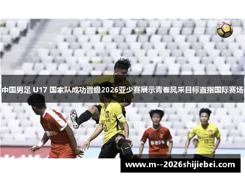 中国男足 U17 国家队成功晋级2026亚少赛展示青春风采目标直指国际赛场