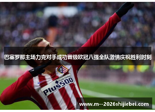 巴塞罗那主场力克对手成功晋级欧冠八强全队激情庆祝胜利时刻