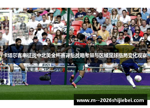 卡塔尔客串征战中北美金杯赛背后战略考量与区域足球格局变化观察 卡塔尔客串征战中北美金杯赛背后战略考量与区域足球格局变化观察
